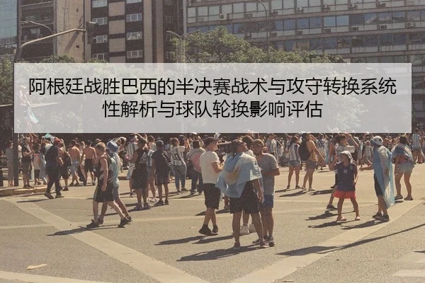 阿根廷战胜巴西的半决赛战术与攻守转换系统性解析与球队轮换影响评估