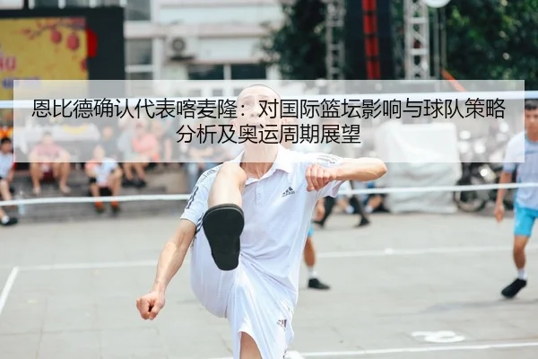 恩比德确认代表喀麦隆：对国际篮坛影响与球队策略分析及奥运周期展望